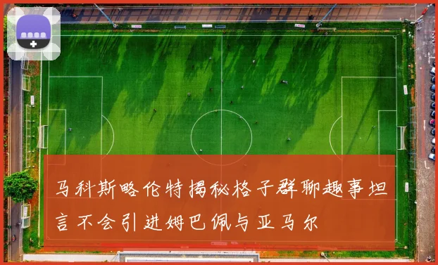 马科斯略伦特揭秘格子群聊趣事坦言不会引进姆巴佩与亚马尔