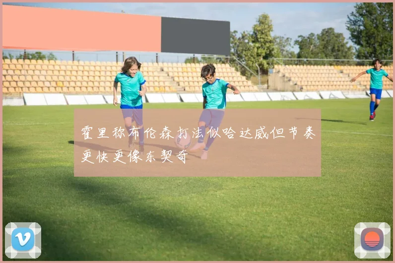 霍里称布伦森打法似哈达威但节奏更快更像东契奇