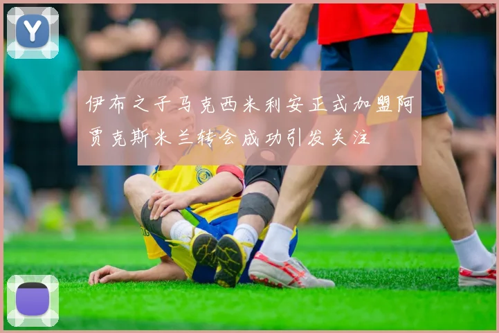 伊布之子马克西米利安正式加盟阿贾克斯米兰转会成功引发关注