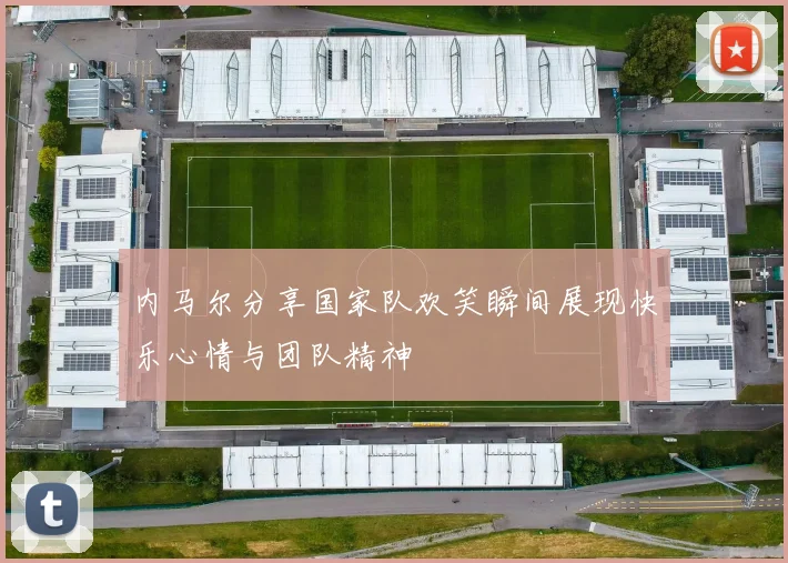 内马尔分享国家队欢笑瞬间展现快乐心情与团队精神