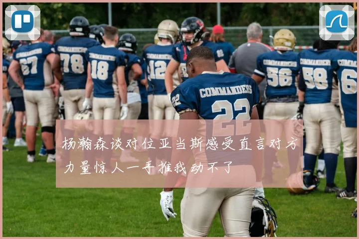 杨瀚森谈对位亚当斯感受直言对方力量惊人一手推我动不了