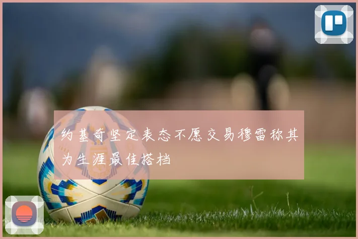 约基奇坚定表态不愿交易穆雷称其为生涯最佳搭档