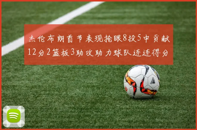 杰伦布朗首节表现抢眼8投5中贡献12分2篮板3助攻助力球队连连得分
