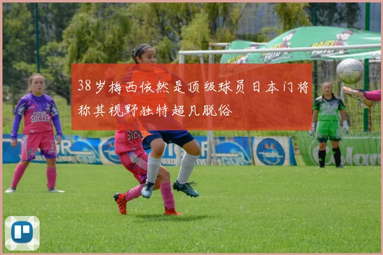 38岁梅西依然是顶级球员日本门将称其视野独特超凡脱俗