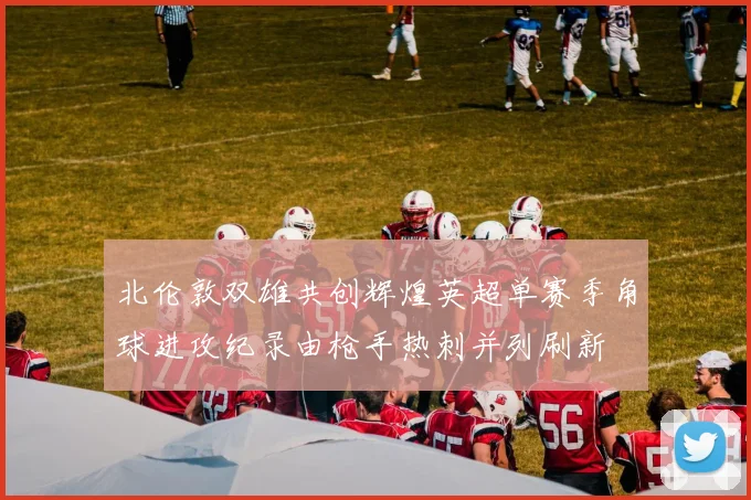 北伦敦双雄共创辉煌英超单赛季角球进攻纪录由枪手热刺并列刷新
