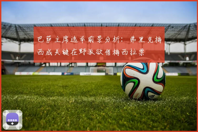 巴萨主席选举前景分析：弗里克梅西成关键在野派欲借梅西拉票