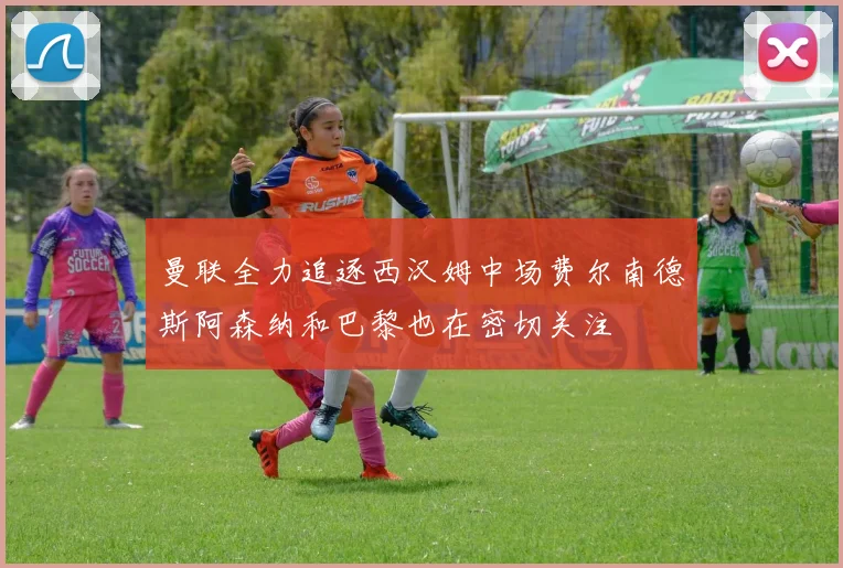 曼联全力追逐西汉姆中场费尔南德斯阿森纳和巴黎也在密切关注
