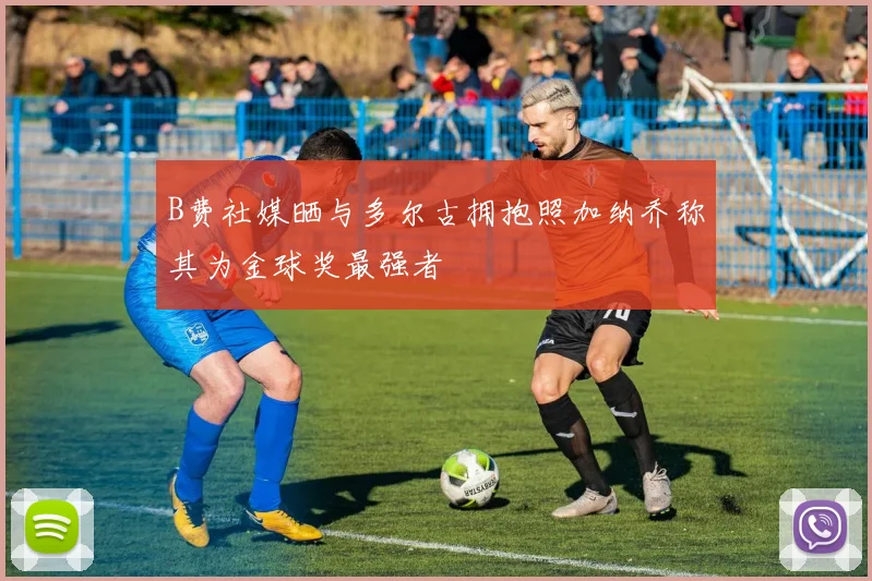 B费社媒晒与多尔古拥抱照加纳乔称其为金球奖最强者